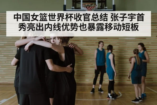 中国女篮世界杯收官总结 张子宇首秀亮出内线优势也暴露移动短板