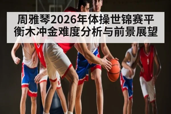 周雅琴2026年体操世锦赛平衡木冲金难度分析与前景展望