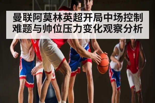 曼联阿莫林英超开局中场控制难题与帅位压力变化观察分析